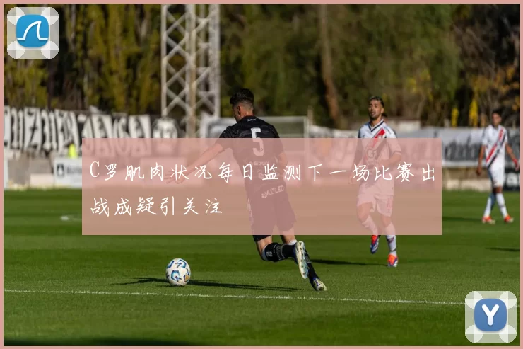 C罗肌肉状况每日监测下一场比赛出战成疑引关注