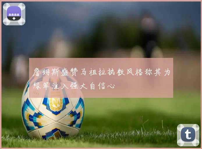 詹姆斯盛赞马祖拉执教风格称其为绿军注入强大自信心