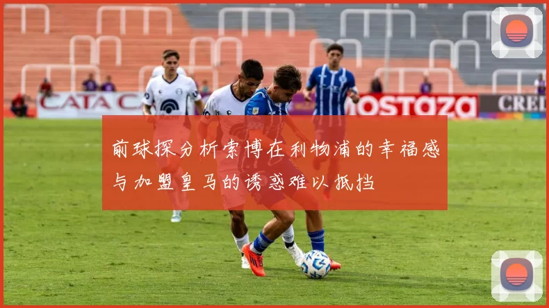 前球探分析索博在利物浦的幸福感与加盟皇马的诱惑难以抵挡