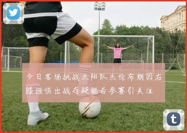今日客场挑战太阳队杰伦布朗因右膝挫伤出战存疑能否参赛引关注
