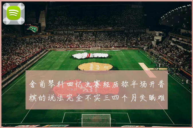 舍甫琴科回忆决赛经历称半场开香槟的说法完全不实三四个月失眠难以释怀