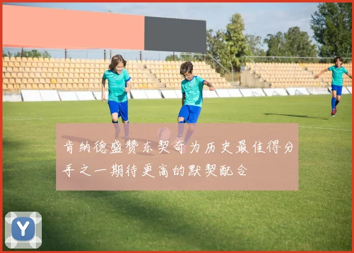肯纳德盛赞东契奇为历史最佳得分手之一期待更高的默契配合