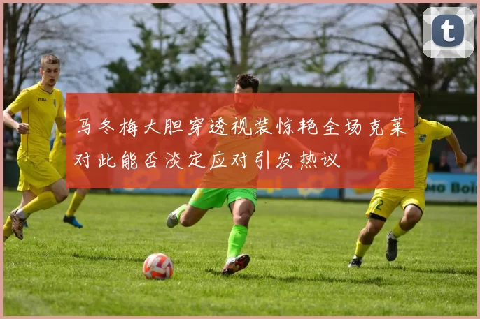 马冬梅大胆穿透视装惊艳全场克莱对此能否淡定应对引发热议