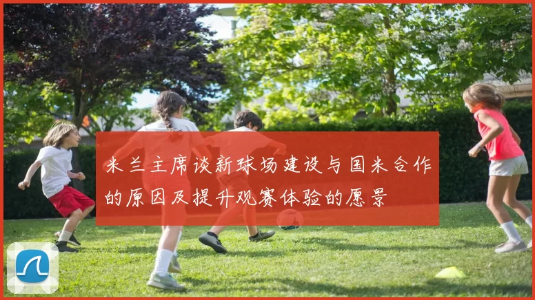 米兰主席谈新球场建设与国米合作的原因及提升观赛体验的愿景
