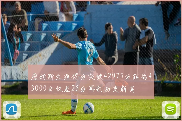 詹姆斯生涯得分突破42975分距离43000分仅差25分再创历史新高