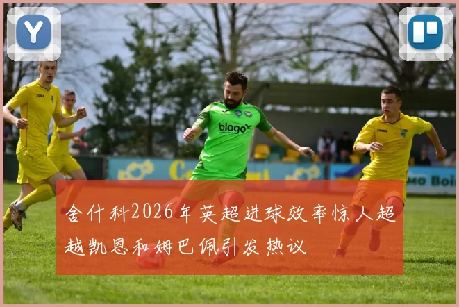 舍什科2026年英超进球效率惊人超越凯恩和姆巴佩引发热议