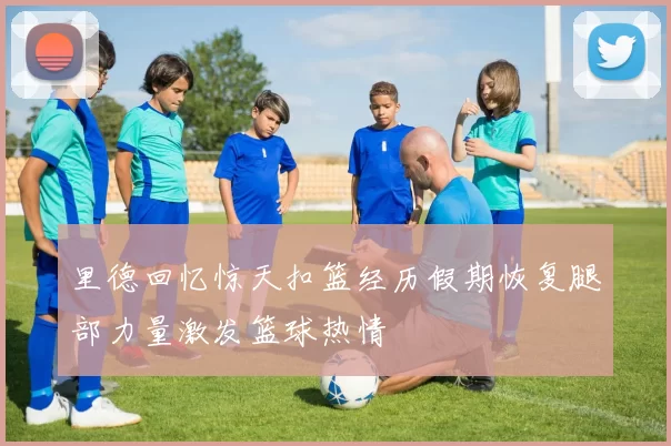 里德回忆惊天扣篮经历假期恢复腿部力量激发篮球热情