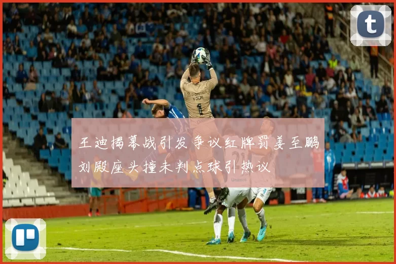 王迪揭幕战引发争议红牌罚姜至鹏刘殿座头撞未判点球引热议