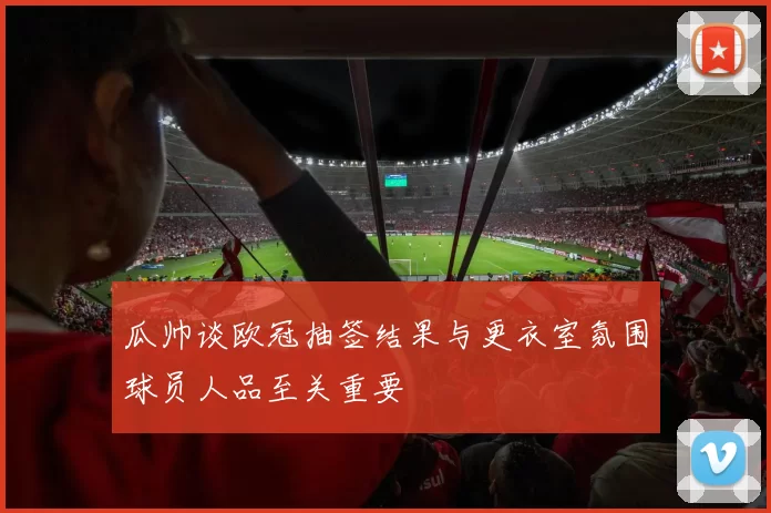 瓜帅谈欧冠抽签结果与更衣室氛围球员人品至关重要