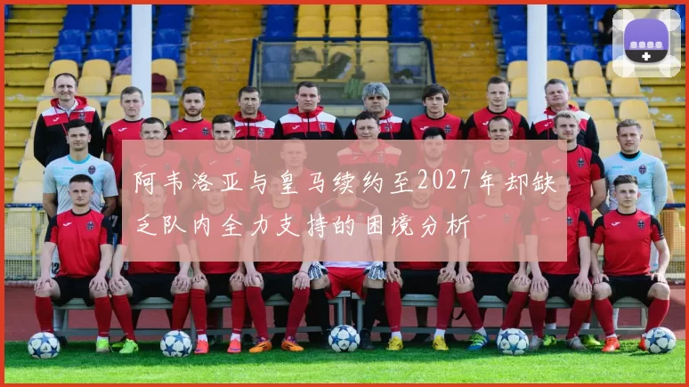 阿韦洛亚与皇马续约至2027年却缺乏队内全力支持的困境分析