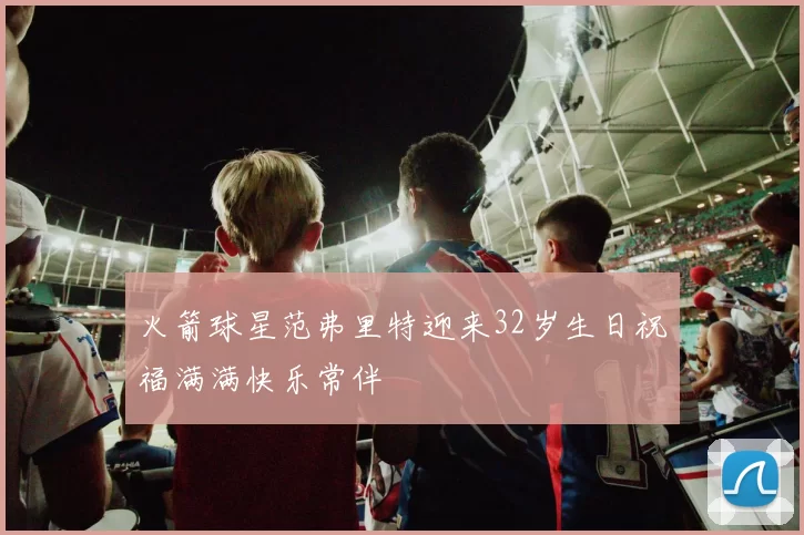 火箭球星范弗里特迎来32岁生日祝福满满快乐常伴