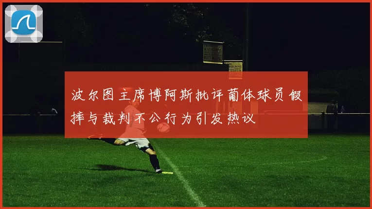 波尔图主席博阿斯批评葡体球员假摔与裁判不公行为引发热议