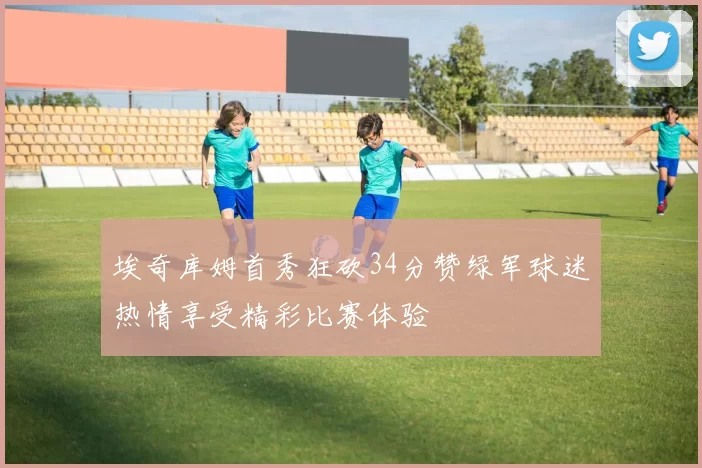 埃奇库姆首秀狂砍34分赞绿军球迷热情享受精彩比赛体验