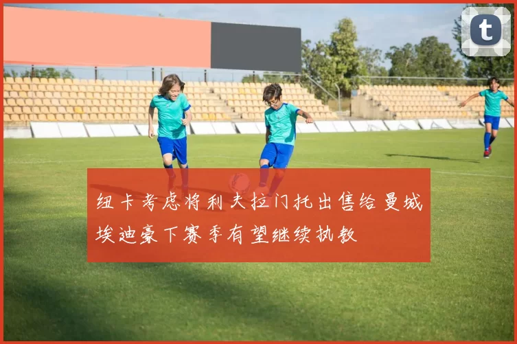 纽卡考虑将利夫拉门托出售给曼城埃迪豪下赛季有望继续执教