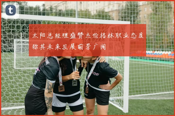 太阳总经理盛赞杰伦格林职业态度称其未来发展前景广阔