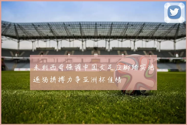 米利西奇强调中国女足应脚踏实地逐场拼搏力争亚洲杯佳绩