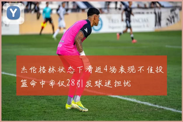 杰伦格林状态下滑近4场表现不佳投篮命中率仅28引发球迷担忧