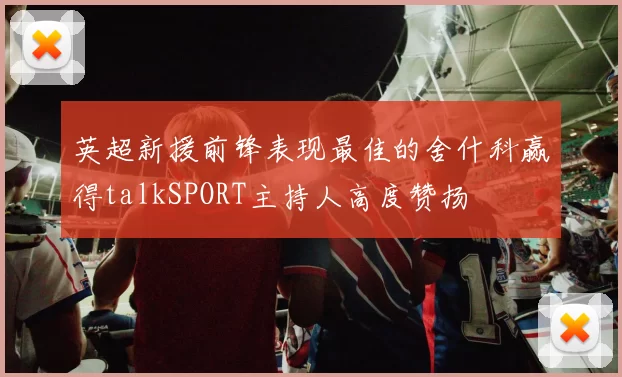 英超新援前锋表现最佳的舍什科赢得talkSPORT主持人高度赞扬