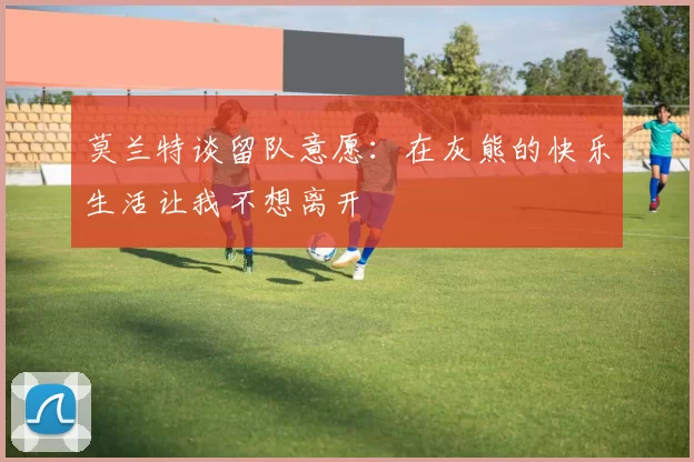 莫兰特谈留队意愿：在灰熊的快乐生活让我不想离开